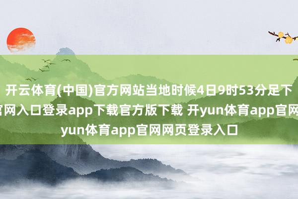 开云体育(中国)官方网站当地时候4日9时53分足下-开yun体育官网入口登录app下载官方版下载 开yun体育app官网网页登录入口