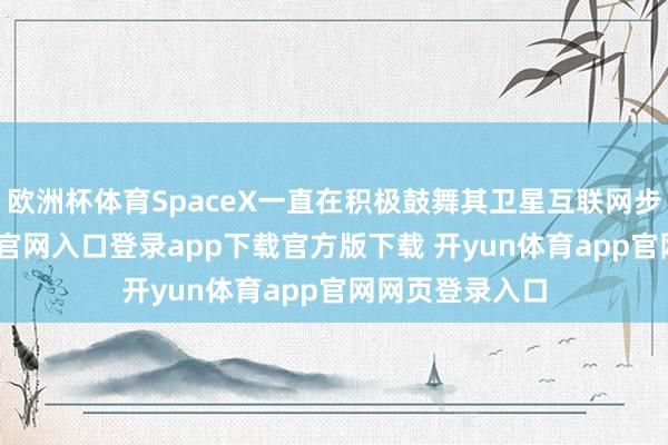 欧洲杯体育SpaceX一直在积极鼓舞其卫星互联网步地-开yun体育官网入口登录app下载官方版下载 开yun体育app官网网页登录入口