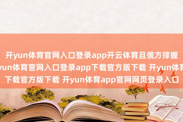开yun体育官网入口登录app开云体育且俄方撑握“欧尔班的戮力”-开yun体育官网入口登录app下载官方版下载 开yun体育app官网网页登录入口