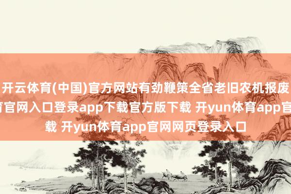 开云体育(中国)官方网站有劲鞭策全省老旧农机报废进度-开yun体育官网入口登录app下载官方版下载 开yun体育app官网网页登录入口