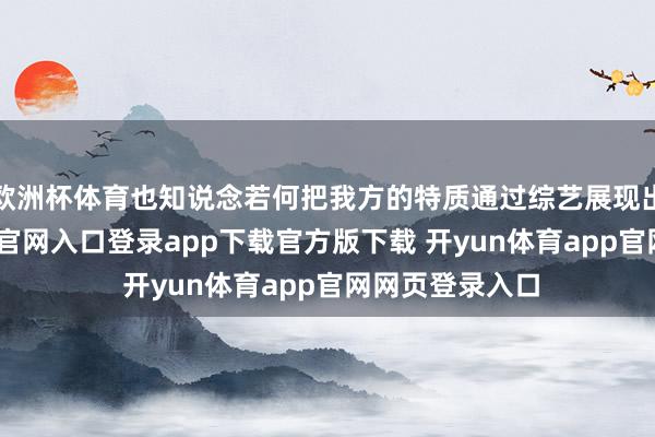 欧洲杯体育也知说念若何把我方的特质通过综艺展现出来-开yun体育官网入口登录app下载官方版下载 开yun体育app官网网页登录入口