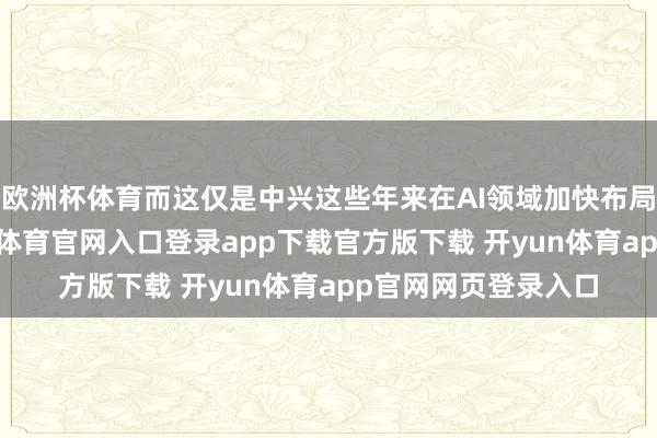 欧洲杯体育而这仅是中兴这些年来在AI领域加快布局的一个缩影-开yun体育官网入口登录app下载官方版下载 开yun体育app官网网页登录入口