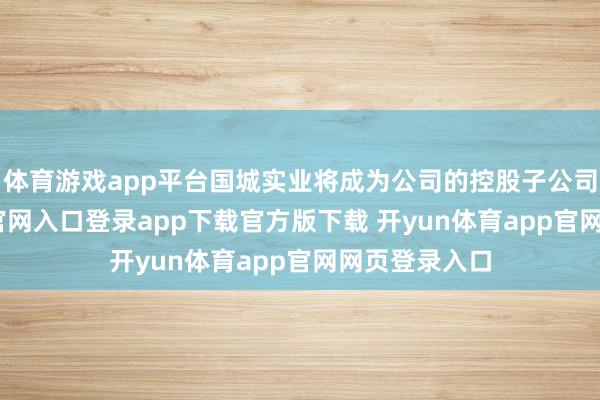 体育游戏app平台国城实业将成为公司的控股子公司-开yun体育官网入口登录app下载官方版下载 开yun体育app官网网页登录入口
