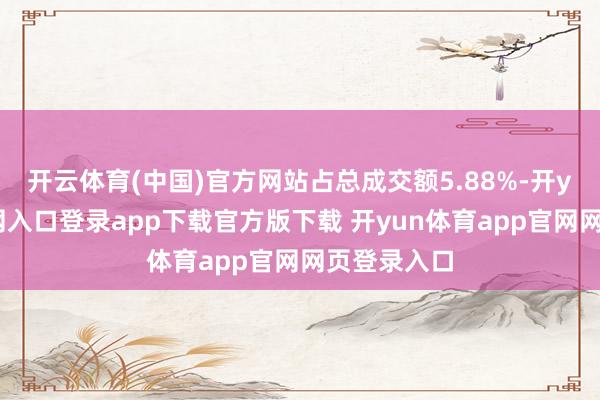 开云体育(中国)官方网站占总成交额5.88%-开yun体育官网入口登录app下载官方版下载 开yun体育app官网网页登录入口