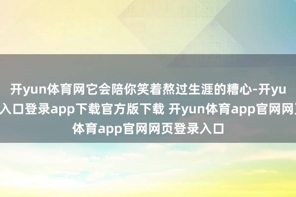 开yun体育网它会陪你笑着熬过生涯的糟心-开yun体育官网入口登录app下载官方版下载 开yun体育app官网网页登录入口
