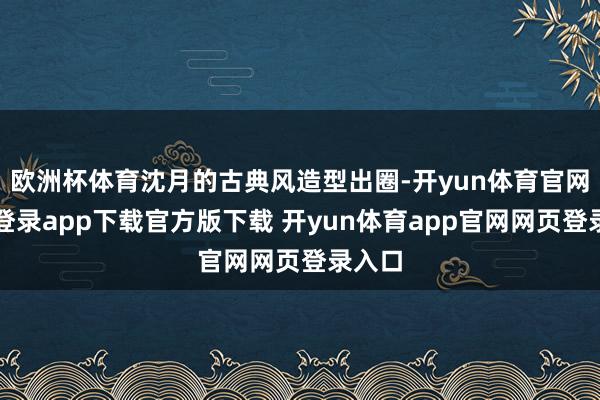 欧洲杯体育沈月的古典风造型出圈-开yun体育官网入口登录app下载官方版下载 开yun体育app官网网页登录入口