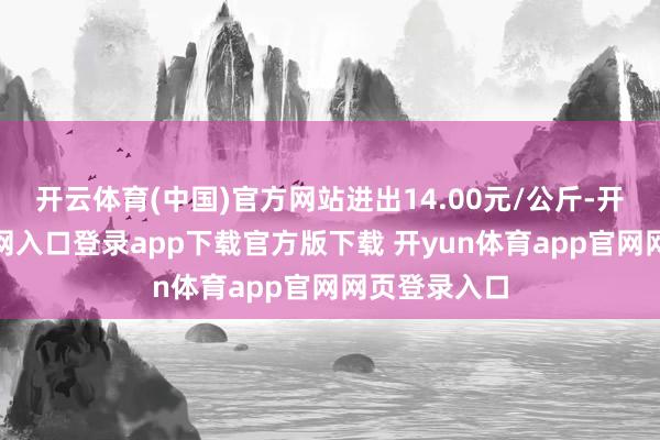 开云体育(中国)官方网站进出14.00元/公斤-开yun体育官网入口登录app下载官方版下载 开yun体育app官网网页登录入口