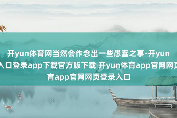 开yun体育网当然会作念出一些愚蠢之事-开yun体育官网入口登录app下载官方版下载 开yun体育app官网网页登录入口