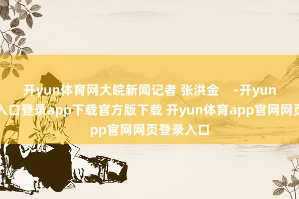 开yun体育网大皖新闻记者 张洪金    -开yun体育官网入口登录app下载官方版下载 开yun体育app官网网页登录入口