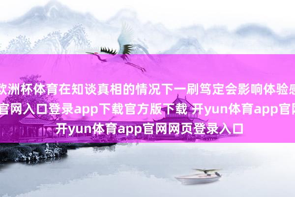 欧洲杯体育在知谈真相的情况下一刷笃定会影响体验感的-开yun体育官网入口登录app下载官方版下载 开yun体育app官网网页登录入口