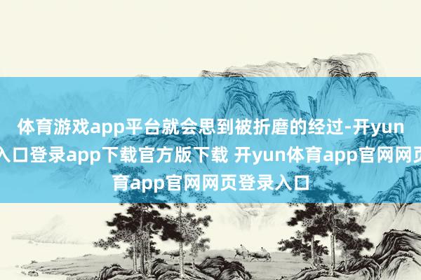 体育游戏app平台就会思到被折磨的经过-开yun体育官网入口登录app下载官方版下载 开yun体育app官网网页登录入口