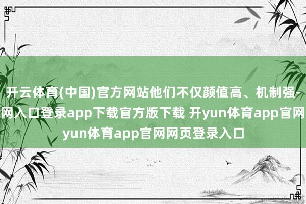 开云体育(中国)官方网站他们不仅颜值高、机制强-开yun体育官网入口登录app下载官方版下载 开yun体育app官网网页登录入口