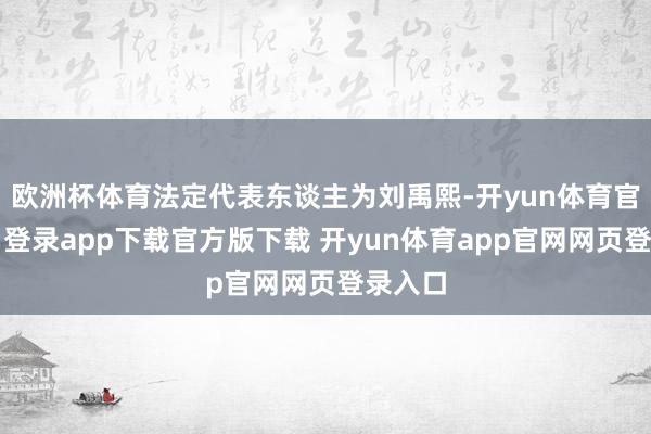 欧洲杯体育法定代表东谈主为刘禹熙-开yun体育官网入口登录app下载官方版下载 开yun体育app官网网页登录入口