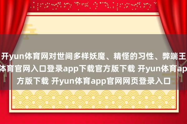 开yun体育网对世间多样妖魔、精怪的习性、弊端王人了如指掌-开yun体育官网入口登录app下载官方版下载 开yun体育app官网网页登录入口