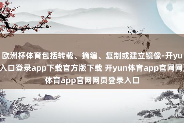 欧洲杯体育包括转载、摘编、复制或建立镜像-开yun体育官网入口登录app下载官方版下载 开yun体育app官网网页登录入口