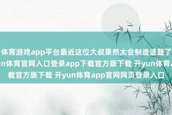 体育游戏app平台最近这位大叔果然太会制造话题了!本年春节本领-开yun体育官网入口登录app下载官方版下载 开yun体育app官网网页登录入口