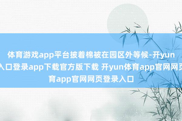 体育游戏app平台披着棉被在园区外等候-开yun体育官网入口登录app下载官方版下载 开yun体育app官网网页登录入口