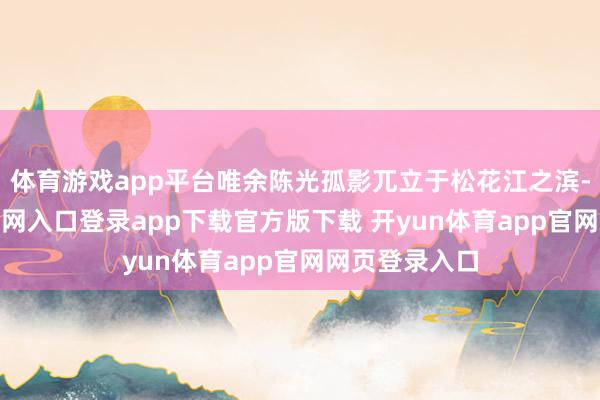 体育游戏app平台唯余陈光孤影兀立于松花江之滨-开yun体育官网入口登录app下载官方版下载 开yun体育app官网网页登录入口