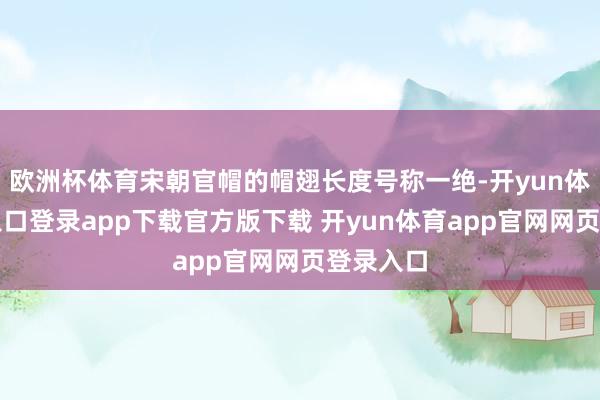 欧洲杯体育宋朝官帽的帽翅长度号称一绝-开yun体育官网入口登录app下载官方版下载 开yun体育app官网网页登录入口