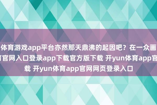 体育游戏app平台亦然那天鼎沸的起因吧？在一众画面中-开yun体育官网入口登录app下载官方版下载 开yun体育app官网网页登录入口