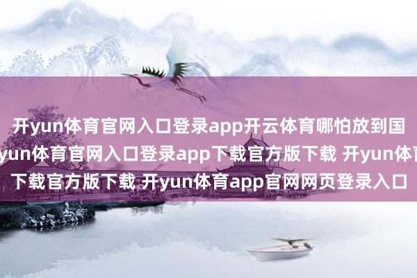 开yun体育官网入口登录app开云体育哪怕放到国内亦然十分可以的-开yun体育官网入口登录app下载官方版下载 开yun体育app官网网页登录入口