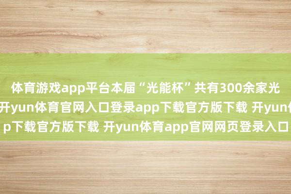 体育游戏app平台本届“光能杯”共有300余家光伏企业参与报名评比-开yun体育官网入口登录app下载官方版下载 开yun体育app官网网页登录入口