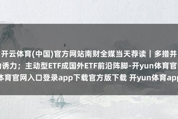 开云体育(中国)官方网站南财全媒当天荐读｜多措并举栽种中国成本阛阓劝诱力；主动型ETF成国外ETF前沿阵脚-开yun体育官网入口登录app下载官方版下载 开yun体育app官网网页登录入口