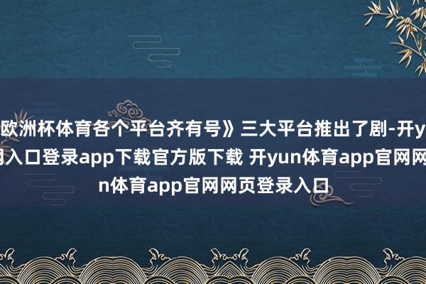 欧洲杯体育各个平台齐有号》三大平台推出了剧-开yun体育官网入口登录app下载官方版下载 开yun体育app官网网页登录入口