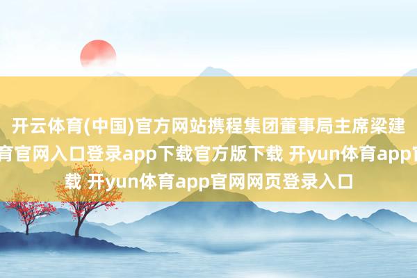 开云体育(中国)官方网站　　携程集团董事局主席梁建章先容-开yun体育官网入口登录app下载官方版下载 开yun体育app官网网页登录入口