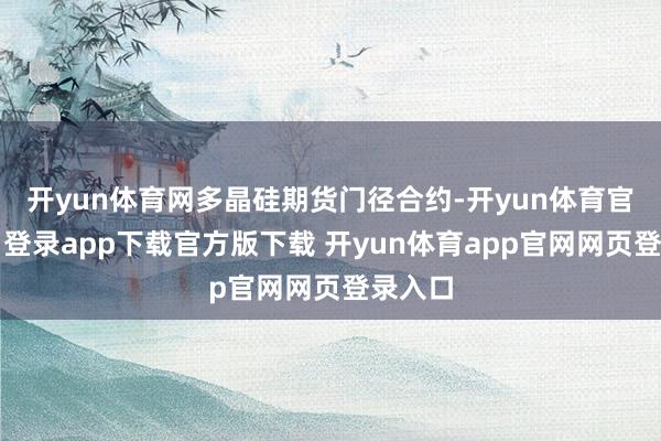 开yun体育网多晶硅期货门径合约-开yun体育官网入口登录app下载官方版下载 开yun体育app官网网页登录入口