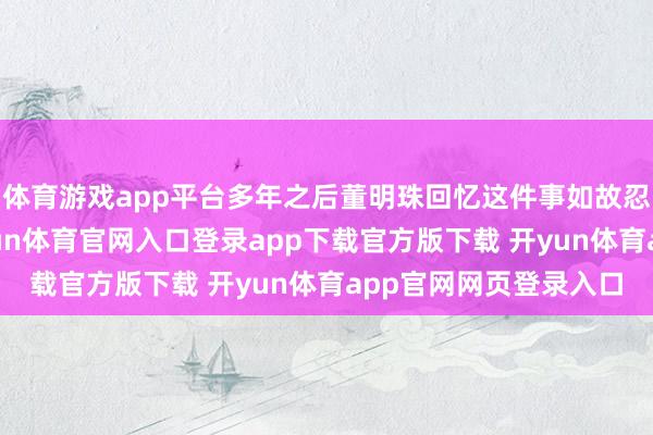 体育游戏app平台多年之后董明珠回忆这件事如故忍不住千里默良久-开yun体育官网入口登录app下载官方版下载 开yun体育app官网网页登录入口