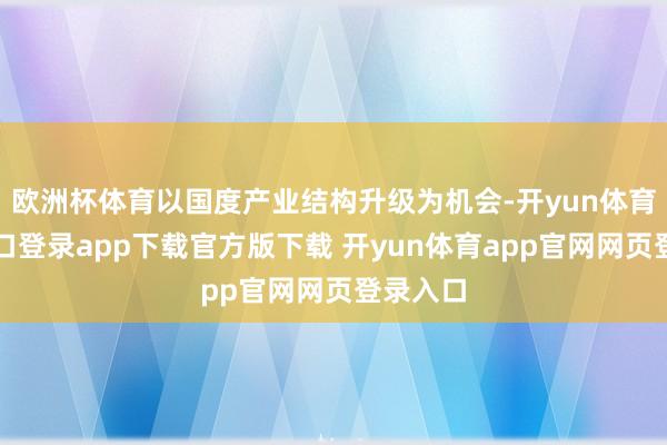 欧洲杯体育以国度产业结构升级为机会-开yun体育官网入口登录app下载官方版下载 开yun体育app官网网页登录入口