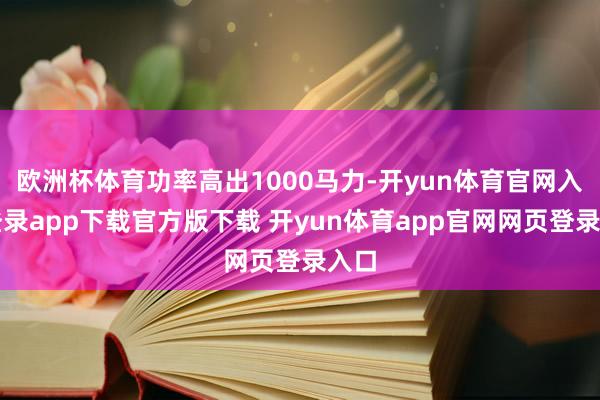 欧洲杯体育功率高出1000马力-开yun体育官网入口登录app下载官方版下载 开yun体育app官网网页登录入口