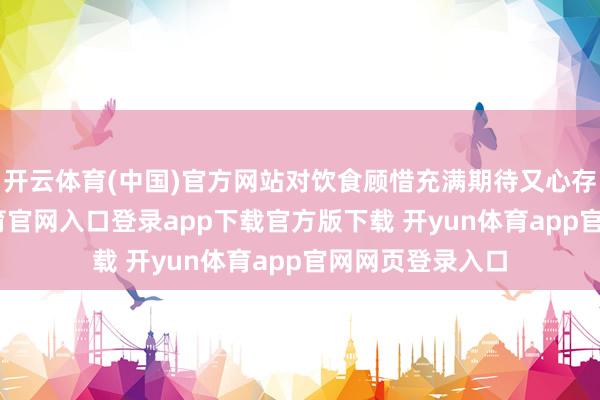 开云体育(中国)官方网站对饮食顾惜充满期待又心存疑虑-开yun体育官网入口登录app下载官方版下载 开yun体育app官网网页登录入口