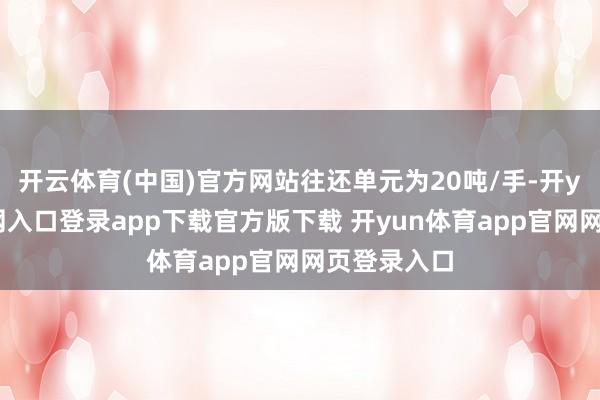 开云体育(中国)官方网站往还单元为20吨/手-开yun体育官网入口登录app下载官方版下载 开yun体育app官网网页登录入口