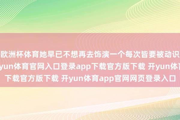 欧洲杯体育她早已不想再去饰演一个每次皆要被动识大体的乖犬子了-开yun体育官网入口登录app下载官方版下载 开yun体育app官网网页登录入口