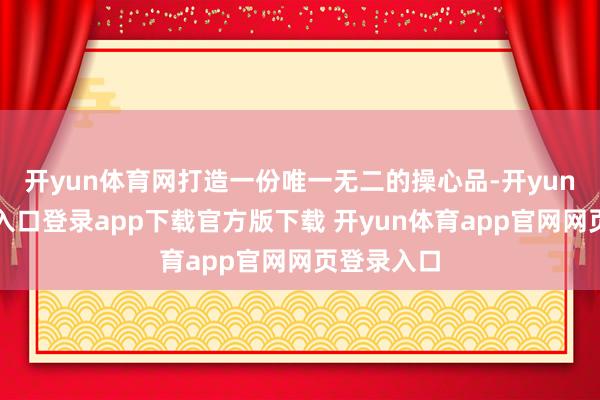 开yun体育网打造一份唯一无二的操心品-开yun体育官网入口登录app下载官方版下载 开yun体育app官网网页登录入口