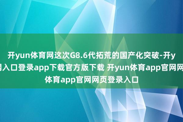 开yun体育网这次G8.6代拓荒的国产化突破-开yun体育官网入口登录app下载官方版下载 开yun体育app官网网页登录入口