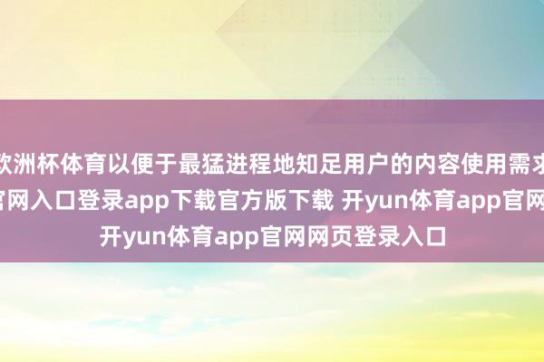 欧洲杯体育以便于最猛进程地知足用户的内容使用需求-开yun体育官网入口登录app下载官方版下载 开yun体育app官网网页登录入口