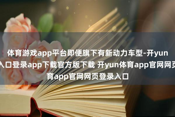 体育游戏app平台即便旗下有新动力车型-开yun体育官网入口登录app下载官方版下载 开yun体育app官网网页登录入口