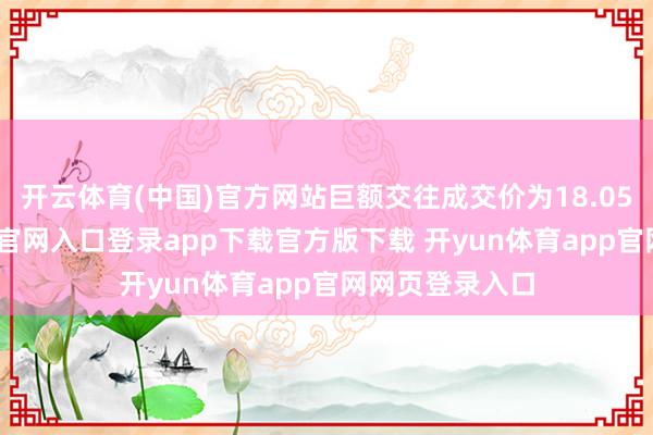 开云体育(中国)官方网站巨额交往成交价为18.05元-开yun体育官网入口登录app下载官方版下载 开yun体育app官网网页登录入口