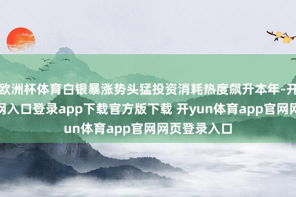 欧洲杯体育白银暴涨势头猛投资消耗热度飙升本年-开yun体育官网入口登录app下载官方版下载 开yun体育app官网网页登录入口