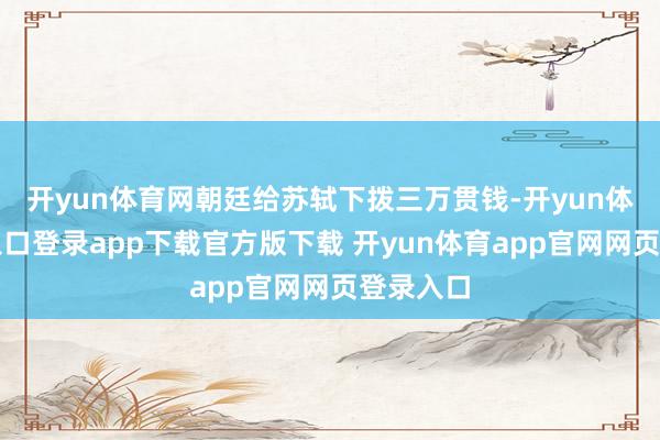 开yun体育网朝廷给苏轼下拨三万贯钱-开yun体育官网入口登录app下载官方版下载 开yun体育app官网网页登录入口