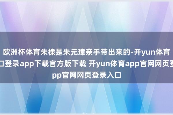 欧洲杯体育朱棣是朱元璋亲手带出来的-开yun体育官网入口登录app下载官方版下载 开yun体育app官网网页登录入口