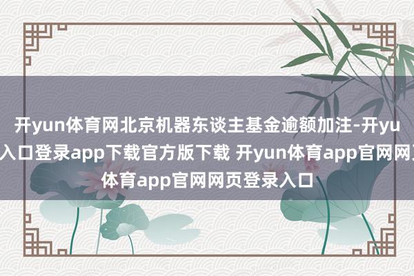 开yun体育网北京机器东谈主基金逾额加注-开yun体育官网入口登录app下载官方版下载 开yun体育app官网网页登录入口