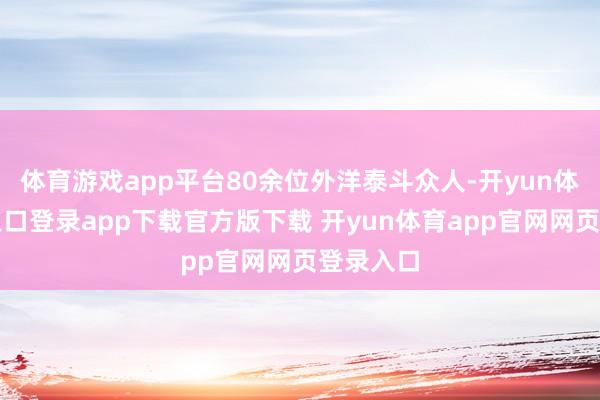 体育游戏app平台80余位外洋泰斗众人-开yun体育官网入口登录app下载官方版下载 开yun体育app官网网页登录入口