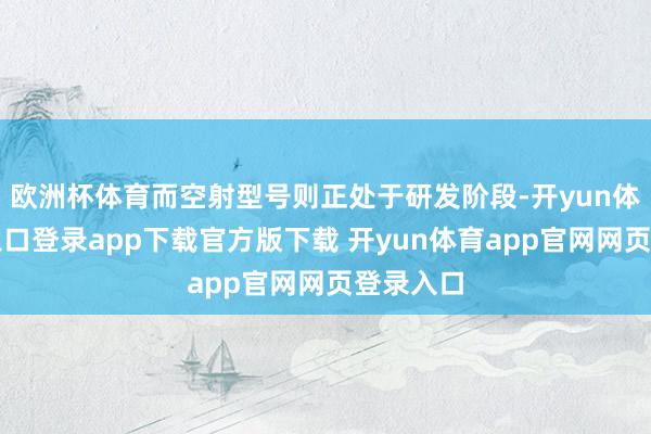 欧洲杯体育而空射型号则正处于研发阶段-开yun体育官网入口登录app下载官方版下载 开yun体育app官网网页登录入口