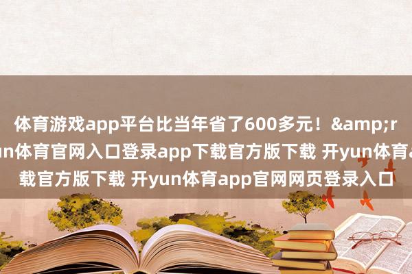 体育游戏app平台比当年省了600多元！&rdquo;她一边说-开yun体育官网入口登录app下载官方版下载 开yun体育app官网网页登录入口
