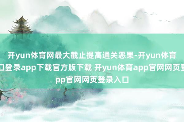开yun体育网最大截止提高通关恶果-开yun体育官网入口登录app下载官方版下载 开yun体育app官网网页登录入口