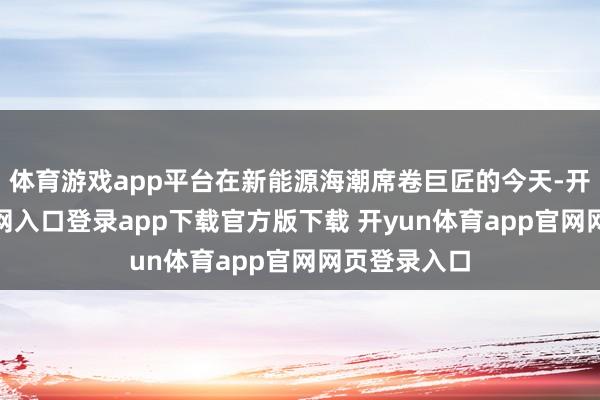 体育游戏app平台在新能源海潮席卷巨匠的今天-开yun体育官网入口登录app下载官方版下载 开yun体育app官网网页登录入口